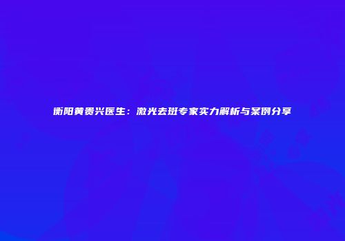 衡阳黄贵兴医生：激光去斑专家实力解析与案例分享
