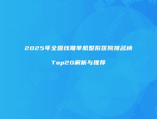 2025年全国线雕苹肌整形医院排名榜Top20解析与推荐