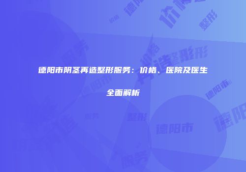 德阳市阴茎再造整形服务：价格、医院及医生全面解析