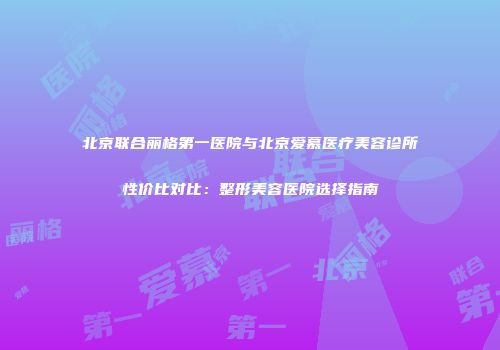 北京联合丽格第一医院与北京爱慕医疗美容诊所性价比对比：整形美容医院选择指南