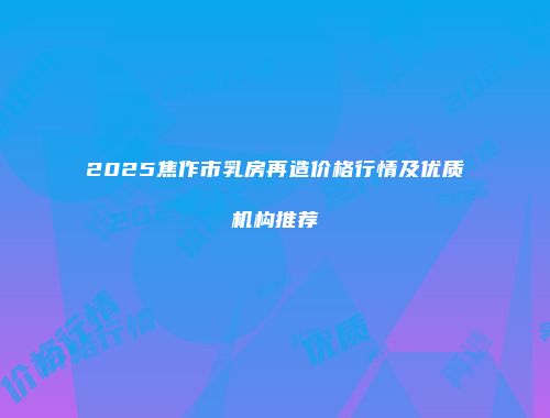 2025焦作市乳房再造价格行情及优质机构推荐