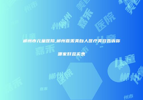 郴州市儿童医院,郴州嘉禾美自人医疗美容告诉你哪家好且实惠