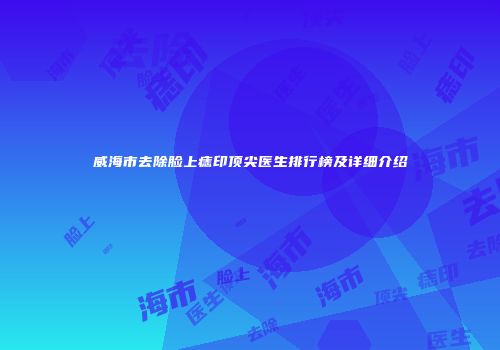 威海市去除脸上痣印顶尖医生排行榜及详细介绍
