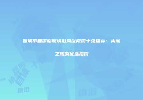 晋城市自体脂肪填泪沟医院前十强推荐：美丽之旅的优选指南