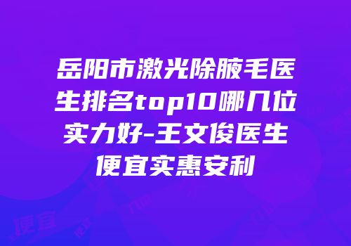岳阳市激光除腋毛医生排名top10哪几位实力好-王文俊医生便宜实惠安利