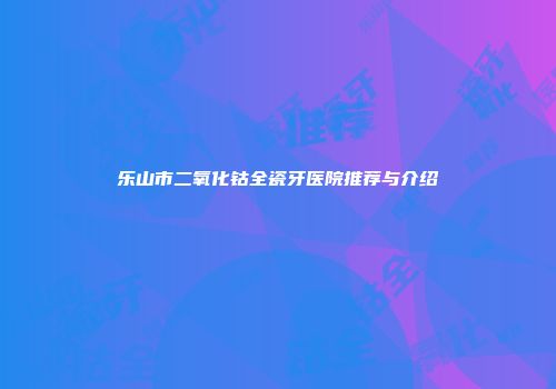 乐山市二氧化钴全瓷牙医院推荐与介绍