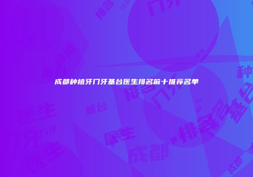 成都种植牙门牙基台医生排名前十推荐名单