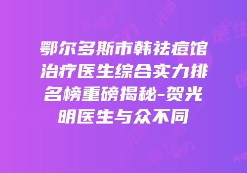 鄂尔多斯市韩祛痘馆治疗医生综合实力排名榜重磅揭秘-贺光明医生与众不同