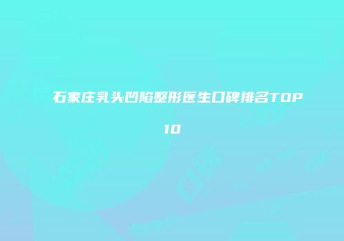 石家庄乳头凹陷整形医生口碑排名TOP10