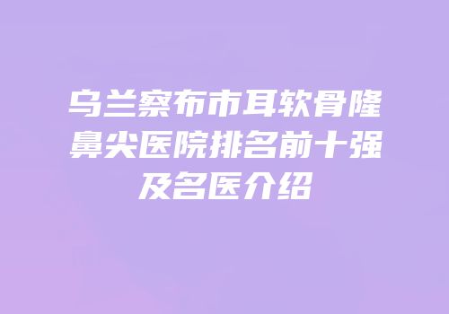 乌兰察布市耳软骨隆鼻尖医院排名前十强及名医介绍