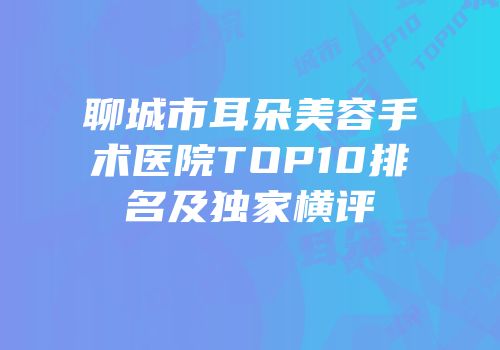 聊城市耳朵美容手术医院TOP10排名及独家横评