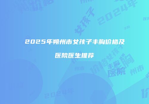 2025年朔州市女孩子丰胸价格及医院医生推荐