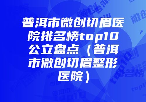 普洱市微创切眉医院排名榜top10公立盘点（普洱市微创切眉整形医院）