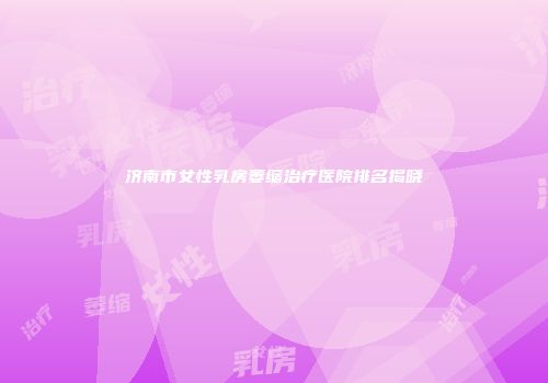 济南市女性乳房萎缩治疗医院排名揭晓