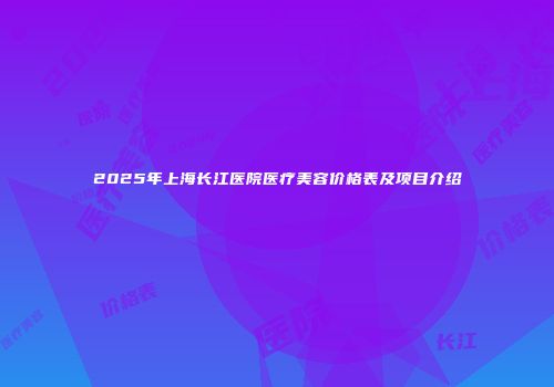 2025年上海长江医院医疗美容价格表及项目介绍
