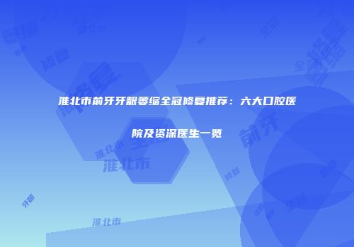 淮北市前牙牙龈萎缩全冠修复推荐：六大口腔医院及资深医生一览