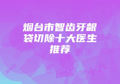 烟台市智齿牙龈袋切除十大医生推荐