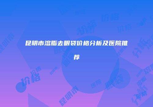 昆明市溶脂去眼袋价格分析及医院推荐