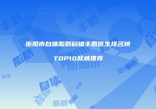 衡阳市自体脂肪移植丰唇医生排名榜TOP10权威推荐