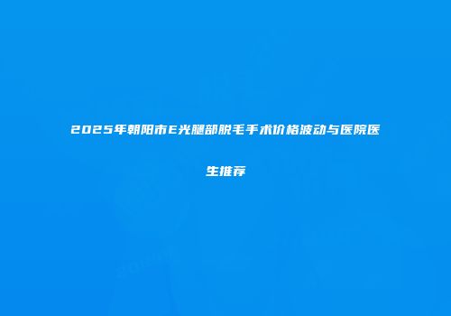 2025年朝阳市E光腿部脱毛手术价格波动与医院医生推荐