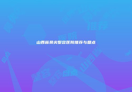 山西省鼻尖整容医院推荐与盘点