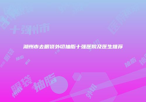 湖州市去眼袋外切抽脂十强医院及医生推荐