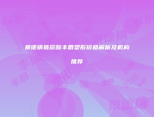景德镇玻尿酸丰唇塑形价格解析及机构推荐