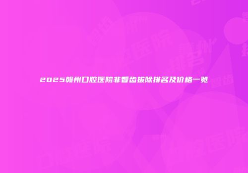 2025赣州口腔医院非智齿拔除排名及价格一览