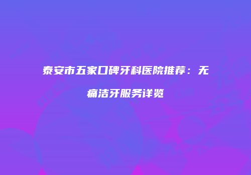 泰安市五家口碑牙科医院推荐：无痛洁牙服务详览