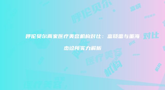 呼伦贝尔两家医疗美容机构对比：富晓雷与董海杰诊所实力解析