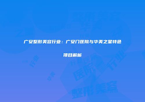 广安整形美容行业：广安门医院与华美之星特色项目解析