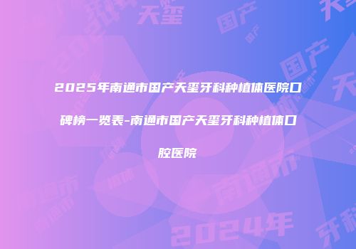 2025年南通市国产天玺牙科种植体医院口碑榜一览表-南通市国产天玺牙科种植体口腔医院
