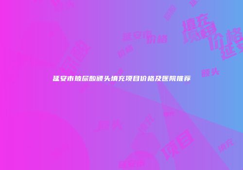 延安市玻尿酸额头填充项目价格及医院推荐