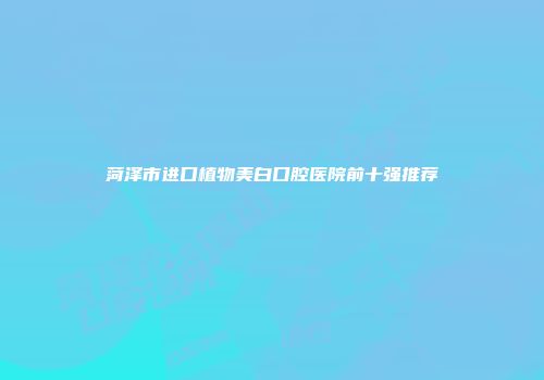 菏泽市进口植物美白口腔医院前十强推荐