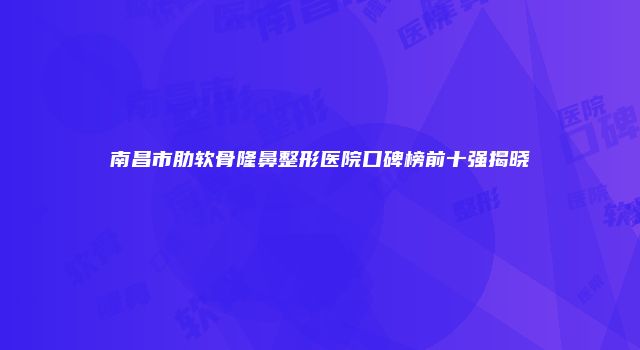 南昌市肋软骨隆鼻整形医院口碑榜前十强揭晓
