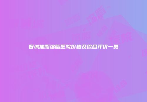 晋城抽脂溶脂医院价格及综合评价一览