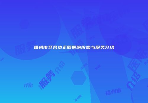 福州市牙合垫正畸医院价格与服务介绍