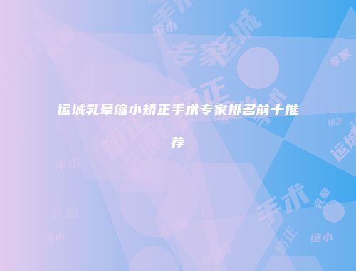 运城乳晕缩小矫正手术专家排名前十推荐