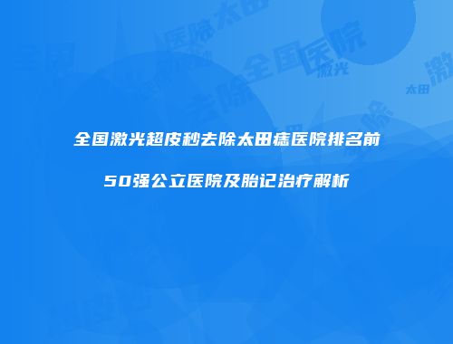 全国激光超皮秒去除太田痣医院排名前50强公立医院及胎记治疗解析