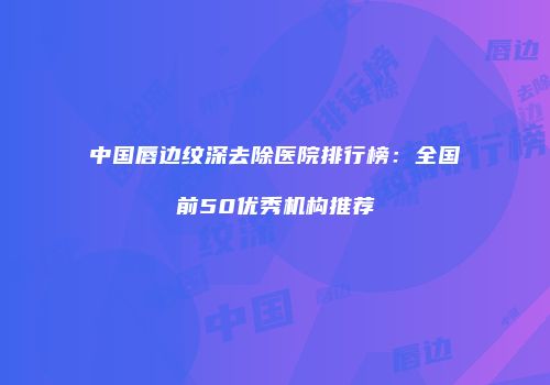 中国唇边纹深去除医院排行榜：全国前50优秀机构推荐