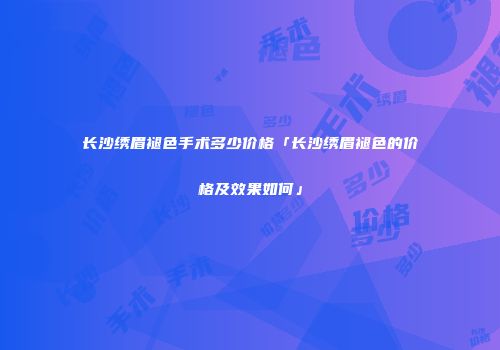 长沙绣眉褪色手术多少价格「长沙绣眉褪色的价格及效果如何」