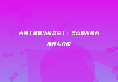 青海丰额医院排名前十：美容整形机构推荐与介绍