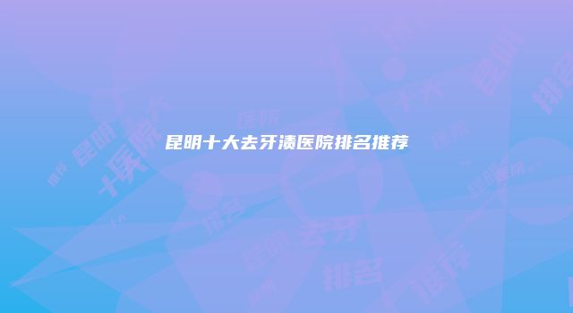 昆明十大去牙渍医院排名推荐