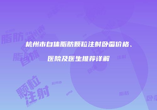 杭州市自体脂肪颗粒注射卧蚕价格、医院及医生推荐详解