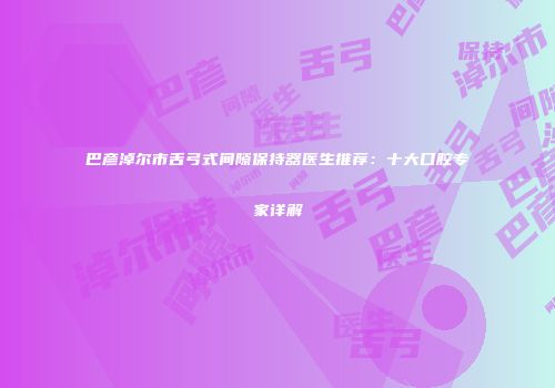 巴彦淖尔市舌弓式间隙保持器医生推荐：十大口腔专家详解