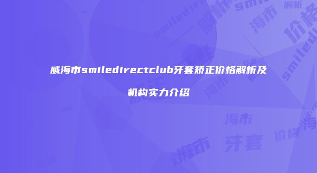 威海市smiledirectclub牙套矫正价格解析及机构实力介绍