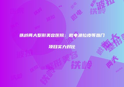 铁岭两大整形美容医院：微电波拉皮等热门项目实力对比
