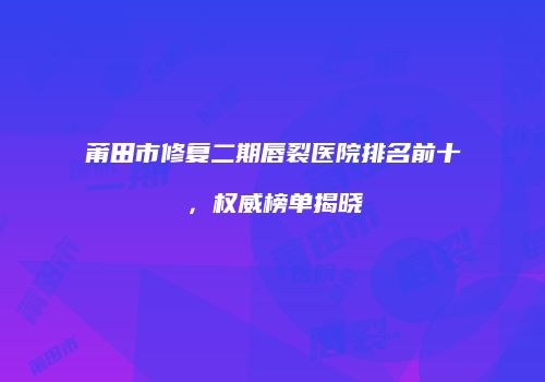 莆田市修复二期唇裂医院排名前十，权威榜单揭晓