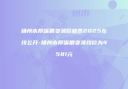 扬州市厚嘴唇变薄价格表2025在线公开-扬州市厚嘴唇变薄均价为4581元