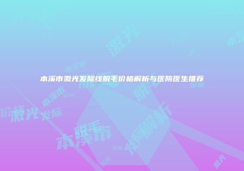 本溪市激光发际线脱毛价格解析与医院医生推荐